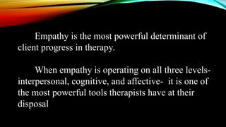 Empathy is the most powerful determinant of
client progress in therapy.
When empathy is operating on all three levels-
interpersonal, cognitive, and affective- it is one of
the most powerful tools therapists have at their
disposal
 