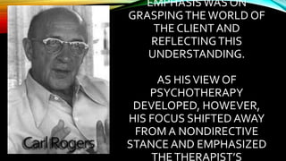 EMPHASIS WAS ON
GRASPINGTHEWORLD OF
THE CLIENT AND
REFLECTINGTHIS
UNDERSTANDING.
AS HISVIEW OF
PSYCHOTHERAPY
DEVELOPED, HOWEVER,
HIS FOCUS SHIFTED AWAY
FROM A NONDIRECTIVE
STANCE AND EMPHASIZED
THETHERAPIST’S
 