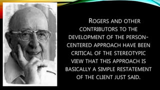 ROGERS AND OTHER
CONTRIBUTORS TO THE
DEVELOPMENT OF THE PERSON-
CENTERED APPROACH HAVE BEEN
CRITICAL OF THE STEREOTYPIC
VIEW THAT THIS APPROACH IS
BASICALLY A SIMPLE RESTATEMENT
OF THE CLIENT JUST SAID.
 