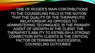 ONE OF ROGER’S MAIN CONTRIBUTIONS
TO THE COUNSELING FIELD IS THE NOTION
THAT THE QUALITY OF THE THERAPEUTIC
RELATIONSHIP, AS OPPOSED TO
ADMINISTERING TECHNIQUES, IS THE PRIMARY
AGENT OF GROWTH IN THE CLIENT. THE
THERAPIST’S ABILITY TO ESTABLISH A STRONG
CONNECTION WITH CLIENTS IS THE CRITICAL
FACTOR DETERMINING SUCCESSFUL
COUNSELING OUTCOMES.
 
