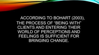 ACCORDING TO BOHART (2003),
THE PROCESS OF “BEING WITH”
CLIENTS AND ENTERING THEIR
WORLD OF PERCEPTIONS AND
FEELINGS IS SUFFICIENT FOR
BRINGING CHANGE.
 