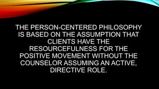 THE PERSON-CENTERED PHILOSOPHY
IS BASED ON THE ASSUMPTION THAT
CLIENTS HAVE THE
RESOURCEFULNESS FOR THE
POSITIVE MOVEMENT WITHOUT THE
COUNSELOR ASSUMING AN ACTIVE,
DIRECTIVE ROLE.
 