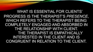 WHAT IS ESSENTIAL FOR CLIENTS’
PROGRESS IS THE THERAPIST’S PRESENCE,
WHICH REFERS TO THE THERAPIST BEING
COMPLETELY ENGAGED AND ABSORBED IN
THE RELATIONSHIP WITH CLIENT.
THE THERAPIST IS EMPATHICALLY
INTERESTED IN THE CLIENT AND IS
CONGRUENT IN RELATION TO THE CLIENT.
 