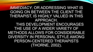 IMMEDIACY, OR ADDRESSING WHAT IS
GOING ON BETWEEN THE CLIENT THE
THERAPIST, IS HIGHLY VALUED IN THIS
APPROACH.
THIS DEVELOPMENT ENCOURAGES
THE USE OF A WIDER VARIETY OF
METHODS ALLOWS FOR CONSIDERABLE
DIVERSITY IN PERSONAL STYLE AMONG
PERSON-CENTERED THERAPISTS
(THORNE, 2002).
 