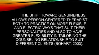 THE SHIFT TOWARD GENUINENESS
ALLOWS PERSON-CENTERED THERAPIST
BOTH TO PRACTICE ON MORE FLEXIBLE
AND ELECTRIC WAYS THAT SUIT THEIR
PERSONALITIES AND ALSO TO HAVE
GREATER FLEXIBILITY IN TAILORING THE
COUNSELING RELATIONSHIP TO SUIT
DIFFERENT CLIENTS (BOHART, 2003).
 