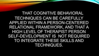 THAT COGNITIVE BEHAVIORAL
TECHNIQUES CAN BE CAREFULLY
APPLIED WITHIN A PERSON-CENTERED
RELATIONAL FRAMEWORK, AND THAT A
HIGH LEVEL OF THERAPIST PERSON
SELF-DEVELOPMENT IS NOT REQUIRED
TO INTEGRATE THESE SKILLS AND
TECHNIQUES.
 