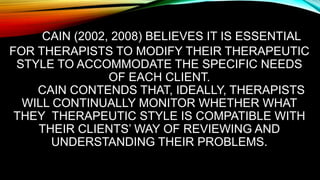 CAIN (2002, 2008) BELIEVES IT IS ESSENTIAL
FOR THERAPISTS TO MODIFY THEIR THERAPEUTIC
STYLE TO ACCOMMODATE THE SPECIFIC NEEDS
OF EACH CLIENT.
CAIN CONTENDS THAT, IDEALLY, THERAPISTS
WILL CONTINUALLY MONITOR WHETHER WHAT
THEY THERAPEUTIC STYLE IS COMPATIBLE WITH
THEIR CLIENTS’ WAY OF REVIEWING AND
UNDERSTANDING THEIR PROBLEMS.
 