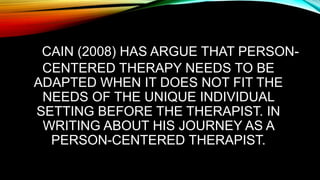 CAIN (2008) HAS ARGUE THAT PERSON-
CENTERED THERAPY NEEDS TO BE
ADAPTED WHEN IT DOES NOT FIT THE
NEEDS OF THE UNIQUE INDIVIDUAL
SETTING BEFORE THE THERAPIST. IN
WRITING ABOUT HIS JOURNEY AS A
PERSON-CENTERED THERAPIST.
 