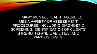 MANY MENTAL HEALTH AGENCIES
USE A VARIETY OF ASSESSMENT
PROCEDURES, INCLUDING DIAGNOSTIC
SCREENING, IDENTIFICATION OF CLIENTS’
STRENGTHS AND LIABILITIES, AND
VARIOUS TESTS.
 