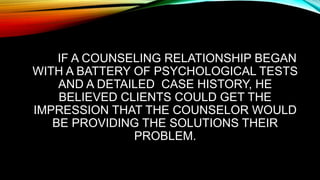 IF A COUNSELING RELATIONSHIP BEGAN
WITH A BATTERY OF PSYCHOLOGICAL TESTS
AND A DETAILED CASE HISTORY, HE
BELIEVED CLIENTS COULD GET THE
IMPRESSION THAT THE COUNSELOR WOULD
BE PROVIDING THE SOLUTIONS THEIR
PROBLEM.
 