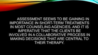 ASSESSMENT SEEMS TO BE GAINING IN
IMPORTANCE IN SHORT-TERM TREATMENTS
IN MOST COUNSELING AGENCIES, AND IT IS
IMPERATIVE THAT THE CLIENTS BE
INVOLVED IN A COLLABORATIVE PROCESS IN
MAKING DECISIONS THAT ARE CENTRAL TO
THEIR THERAPY.
 