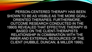 PERSON-CENTERED THERAPY HAS BEEN
SHOWN TO BE AS VISIBLE AS THE MORE GOAL-
ORIENTED THERAPIES. FURTHERMORE,
OUTCOME RESEARCH CONDUCTED IN THE
1990S REVEALED THAT EFFECTIVE THERAPY IS
BASED ON THE CLIENT-THERAPISTS
RELATIONSHIP IN COMBINATION WITH THE
INNER AND EXTERNAL RESOURCES OF THE
CLIENT (HUBBLE, DUNCAN, & MILLER 1999).
 