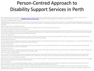 Person-Centred Approach to
Disability Support Services in Perth
Perth, Western Australia’s dynamic capital, is known for its beautiful beaches, cultural variety, and welcoming society. In the midst of this tapestry of life, the city is
committed to offering comprehensive disability support services perth to improve the lives of people with disabilities and their families.
Recognizing Disability Support Services
Disability support services are an essential component of any society striving to be inclusive and caring. These programs are intended to help people with disabilities live full,
independent lives. Support services can address a wide range of requirements, including physical disability and sensory impairments, as well as intellectual or developmental
disabilities.
Disability Support Services Available in Perth
Perth provides a wide range of disability assistance services, and we’ll look at some of the most important ones:
NDIS stands for National Disability Insurance Scheme.
The National Disability Insurance Scheme (NDIS) is a government program in Australia that provides financing for people with impairments to access services and assistance.
Participants in the NDIS can select the services and providers that best meet their requirements. NDIS-registered service providers in Perth provide a wide range of support
services, such as personal care, therapy, and assistive technology.
Services for Respite Care
Respite care in Perth is a lifeline for families and caregivers who require short break from their caring responsibilities. These services ensure that people with disabilities
receive high-quality care while their primary caregivers enjoy a well-deserved holiday.
Accommodation Assistance
Accommodation assistance services provide persons with disabilities with secure and pleasant living conditions. This can include group houses, supported independent living,
and specialized specialist disability accommodation (SDA) alternatives.
Employment Assistance
Numerous organizations in Perth assist with job placement and employment support for people with impairments. These programs enable people to pursue rewarding
occupations and achieve economic independence.
Physiotherapy Services
Therapeutic services are an important part of disability support. They include a wide range of therapies such as physical therapy, occupational therapy, speech therapy, and
others that aim to improve people’s independence and quality of life.
Perth’s Inclusivity and Accessibility
Perth is proud of its efforts to create a welcoming and accessible environment for people with disabilities. The city has invested in infrastructure to ensure public space,
transportation, and recreational facilities are accessible. Perth’s dedication to inclusion is shown in its attempts to make cultural and social activities accessible to all.
The Personal Touch: Care Quality Is Important
Quality of care is critical in the realm of disability assistance services. Perth takes pride in having caring and talented staff that provide person-centered care, acknowledging
that each client has different requirements and preferences.
Perth: A Caring City
Perth is a city that is concerned about its disabled residents. The variety of disability support services available, the dedication to inclusion, and the persistent work of
professionals and caregivers all contribute to making it a place where people with disabilities may flourish.
Perth is a shining example of a society that supports the rights and well-being of all its citizens, regardless of their ability, as the city evolves and improves its services.
Disability support services in Perth are about more than simply help; they are about empowerment, respect, and the idea that every individual, regardless of ability, has a
significant role to play in the community.
 