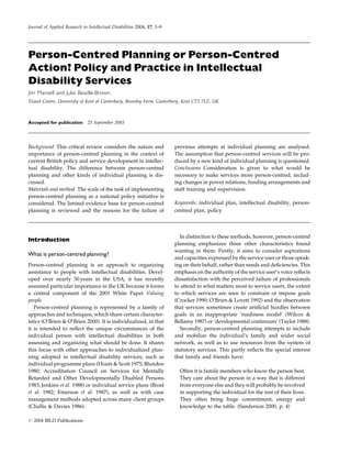 Journal of Applied Research in Intellectual Disabilities 2004, 17, 1±9




Person-Centred Planning or Person-Centred
Action? Policy and Practice in Intellectual
Disability Services
Jim Mansell and Julie Beadle-Brown
Tizard Centre, University of Kent at Canterbury, Beverley Farm, Canterbury, Kent CT2 7LZ, UK



Accepted for publication 25 September 2003




Background This critical review considers the nature and                 previous attempts at individual planning are analysed.
importance of person-centred planning in the context of                  The assumption that person-centred services will be pro-
current British policy and service development in intellec-              duced by a new kind of individual planning is questioned.
tual disability. The difference between person-centred                   Conclusions Consideration is given to what would be
planning and other kinds of individual planning is dis-                  necessary to make services more person-centred, includ-
cussed.                                                                  ing changes in power relations, funding arrangements and
Materials and method The scale of the task of implementing               staff training and supervision.
person-centred planning as a national policy initiative is
considered. The limited evidence base for person-centred                 Keywords: individual plan, intellectual disability, person-
planning is reviewed and the reasons for the failure of                  centred plan, policy



                                                                            In distinction to these methods, however, person-centred
Introduction
                                                                         planning emphasizes three other characteristics found
                                                                         wanting in them. Firstly, it aims to consider aspirations
What is person-centred planning?
                                                                         and capacities expressed by the service user or those speak-
Person-centred planning is an approach to organizing                     ing on their behalf, rather than needs and de®ciencies. This
assistance to people with intellectual disabilities. Devel-              emphasis on the authority of the service user's voice re¯ects
oped over nearly 30 years in the USA, it has recently                    dissatisfaction with the perceived failure of professionals
assumed particular importance in the UK because it forms                 to attend to what matters most to service users, the extent
a central component of the 2001 White Paper Valuing                      to which services are seen to constrain or impose goals
people.                                                                  (Crocker 1990; O'Brien & Lovett 1992) and the observation
   Person-centred planning is represented by a family of                 that services sometimes create arti®cial hurdles between
approaches and techniques, which share certain character-                goals in an inappropriate `readiness model' (Wilcox &
istics (O'Brien & O'Brien 2000). It is individualized, in that           Bellamy 1987) or `developmental continuum' (Taylor 1988).
it is intended to re¯ect the unique circumstances of the                    Secondly, person-centred planning attempts to include
individual person with intellectual disabilities in both                 and mobilize the individual's family and wider social
assessing and organizing what should be done. It shares                  network, as well as to use resources from the system of
this focus with other approaches to individualized plan-                 statutory services. This partly re¯ects the special interest
ning adopted in intellectual disability services, such as                that family and friends have:
individual programme plans (Houts & Scott 1975; Blunden
1980; Accreditation Council on Services for Mentally                       Often it is family members who know the person best.
Retarded and Other Developmentally Disabled Persons                        They care about the person in a way that is different
1983; Jenkins et al. 1988) or individual service plans (Brost              from everyone else and they will probably be involved
et al. 1982; Emerson et al. 1987), as well as with case                    in supporting the individual for the rest of their lives.
management methods adopted across many client groups                       They often bring huge commitment, energy and
(Challis & Davies 1986).                                                   knowledge to the table. (Sanderson 2000, p. 4)

# 2004 BILD Publications
 