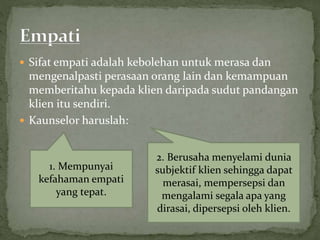  Sifat empati adalah kebolehan untuk merasa dan
mengenalpasti perasaan orang lain dan kemampuan
memberitahu kepada klien daripada sudut pandangan
klien itu sendiri.
 Kaunselor haruslah:
1. Mempunyai
kefahaman empati
yang tepat.
2. Berusaha menyelami dunia
subjektif klien sehingga dapat
merasai, mempersepsi dan
mengalami segala apa yang
dirasai, dipersepsi oleh klien.
 