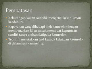  Kekurangan kajian saintifik mengenai kesan-kesan
kaedah ini.
 Kepayahan yang dihadapi oleh kaunselor dengan
membenarkan klien untuk membuat keputusan
sendiri tanpa arahan daripada kaunselor.
 Teori ini meletakkan had kepada kelakuan kaunselor
di dalam sesi kaunseling.
 