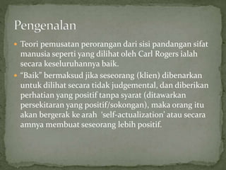  Teori pemusatan perorangan dari sisi pandangan sifat
manusia seperti yang dilihat oleh Carl Rogers ialah
secara keseluruhannya baik.
 “Baik” bermaksud jika seseorang (klien) dibenarkan
untuk dilihat secara tidak judgemental, dan diberikan
perhatian yang positif tanpa syarat (ditawarkan
persekitaran yang positif/sokongan), maka orang itu
akan bergerak ke arah ‘self-actualization’ atau secara
amnya membuat seseorang lebih positif.
 