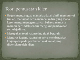  Rogers menganggap manusia adalah aktif, mempunyai
tujuan, matlamat, sedia membaiki diri, yang mana
kesemuanya menggambarkan bahawa manusia
mampu bertindak sendiri mengikut pembawaan
semulajadinya.
 Merupakan teori kaunseling tidak berarah.
 Menurut Rogers, kaunselor perlu membataskan
kerjanya kepada pemberian maklumat yang
diperlukan oleh klien.
 