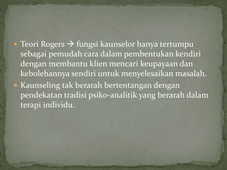  Teori Rogers  fungsi kaunselor hanya tertumpu
sebagai pemudah cara dalam pembentukan kendiri
dengan membantu klien mencari keupayaan dan
kebolehannya sendiri untuk menyelesaikan masalah.
 Kaunseling tak berarah bertentangan dengan
pendekatan tradisi psiko-analitik yang berarah dalam
terapi individu.
 
