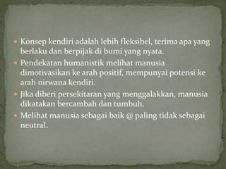  Konsep kendiri adalah lebih fleksibel, terima apa yang
berlaku dan berpijak di bumi yang nyata.
 Pendekatan humanistik melihat manusia
dimotivasikan ke arah positif, mempunyai potensi ke
arah nirwana kendiri.
 Jika diberi persekitaran yang menggalakkan, manusia
dikatakan bercambah dan tumbuh.
 Melihat manusia sebagai baik @ paling tidak sebagai
neutral.
 