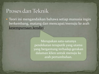  Teori ini mengandaikan bahawa setiap manusia ingin
berkembang, matang dan mencapai/menuju ke arah
kesempurnaan kendiri.
Merupakan satu-satunya
pendekatan teraputik yang utama
yang bergantung terhadap gerakan
dalaman klien untuk menuju ke
arah pertumbuhan.
 