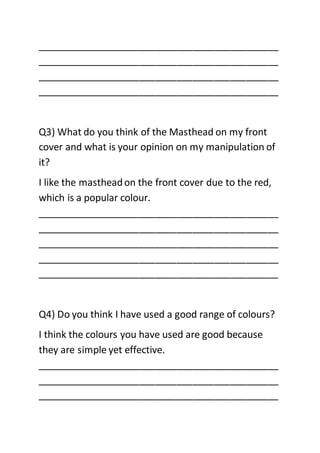 _____________________________________________
_____________________________________________
_____________________________________________
_____________________________________________
Q3) What do you think of the Masthead on my front
cover and what is your opinion on my manipulation of
it?
I like the mastheadon the front cover due to the red,
which is a popular colour.
_____________________________________________
_____________________________________________
_____________________________________________
_____________________________________________
_____________________________________________
Q4) Do you think I have used a good range of colours?
I think the colours you have used are good because
they are simple yet effective.
_____________________________________________
_____________________________________________
_____________________________________________
 
