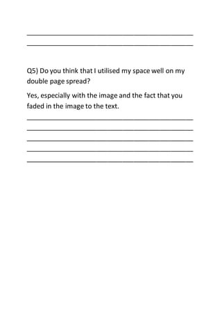 _____________________________________________
_____________________________________________
Q5) Do you think that I utilised my space well on my
double page spread?
Yes, especially with the image and the fact that you
faded in the image to the text.
_____________________________________________
_____________________________________________
_____________________________________________
_____________________________________________
_____________________________________________
 