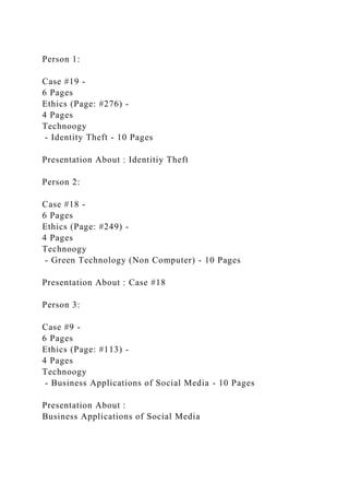 Person 1:
Case #19 -
6 Pages
Ethics (Page: #276) -
4 Pages
Technoogy
- Identity Theft - 10 Pages
Presentation About : Identitiy Theft
Person 2:
Case #18 -
6 Pages
Ethics (Page: #249) -
4 Pages
Technoogy
- Green Technology (Non Computer) - 10 Pages
Presentation About : Case #18
Person 3:
Case #9 -
6 Pages
Ethics (Page: #113) -
4 Pages
Technoogy
- Business Applications of Social Media - 10 Pages
Presentation About :
Business Applications of Social Media
 