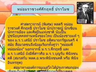 หม่อ มรำชวงศ์ค ึก ฤทธิ์ ปรำโมช



         ศำสตรำจำรย์ (พิเศษ) พลตรี หม่อม
รำชวงศ์ คึกฤทธิ์ ปรำโมช นักปรำชญ์ นักเขียน
นักกำรเมือง และศิลปินแห่งชำติ นับเป็น
ปูชนียบุคคลท่ำนหนึ่งของไทย เป็นน้องชำยแท้ ๆ
ของ ม.ร.ว.เสนีย์ ปรำโมช อดีตนำยกรัฐมนตรี 4
สมัย สื่อมวลชนจึงนิยมเรียกทังคู่ว่ำ "หม่อมพี่
                               ้
หม่อมน้อง" นอกจำกนี้ ม.ร.ว.คึกฤทธิ์ และ
ม.ร.ว.เสนีย์ ยังมีพี่สำวคือ ม.ร.ว.บุญรับ พินจชน
                                            ิ
คดี (สมรสกับ พลต.อ.พระพินิจชนคดี หรือ พินิจ
อินทรทูต)
    ต่อมำทำงองค์กำรยูเนสโกได้ประกำศยกย่อง
 
