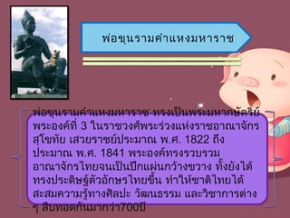 พ่อ ขุน รำมคำำ แหงมหำรำช




พ่อขุนรำมคำำแหงมหำรำช ทรงเป็นพระมหำกษัตริย์
พระองค์ที่ 3 ในรำชวงศ์พระร่วงแห่งรำชอำณำจักร
สุโขทัย เสวยรำชย์ประมำณ พ.ศ. 1822 ถึง
ประมำณ พ.ศ. 1841 พระองค์ทรงรวบรวม
อำณำจักรไทยจนเป็นปึกแผ่นกว้ำงขวำง ทั้งยังได้
ทรงประดิษฐ์ตัวอักษรไทยขึ้น ทำำให้ชำติไทยได้
สะสมควำมรู้ทำงศิลปะ วัฒนธรรม และวิชำกำรต่ำง
ๆ สืบทอดกันมำกว่ำ700ปี
 