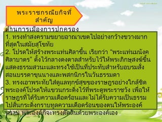 พระรำชกรณีย กิจ ที่
            สำำ คัญ
ด้ำ นกำรเมือ งกำรปกครอง
1. ทรงทำำสงครำมขยำยอำณำเขตไปอย่ำงกว้ำงขวำงมำก
ทีสุดในสมัยสุโขทัย
  ่
2. โปรดให้สร้ำงพระแท่นศิลำขึ้น เรียกว่ำ “พระแท่นมนังค
ศิลำบำตร” ตั้งไว้กลำงดงตำลสำำหรับไว้ให้พระภิกษุสงฆ์ขึ้น
แสดงธรรมสวนะและทรงใช้เป็นที่ประทับสำำหรับอบรมสัง   ่
สอนบรรดำขุนนำงและพสกนิกรในวันธรรมดำ
3. ทรงเอำพระทัยใส่ดูแลทุกข์สุขของรำษฎรอย่ำงใกล้ชิด
พระองค์โปรดให้แขวนกระดิงไว้ทพระดูพระรำชวัง เพือให้
                           ่   ี่                ่
รำษฎรทีได้รับควำมเดือดร้อนและไม่ได้รับควำมเป็นธรรม
         ่
ไปสันกระดิ่งกรำบทูลควำมเดือดร้อนของตนให้พระองค์
     ่
ทรำบ พระองค์ก็จะทรงตัดสินด้วยพระองค์เอง
 