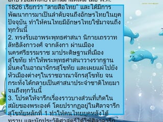 อักษรขอมทีเคยใช้กันมำแต่เดิม เมือ พ.ศ.
             ่                     ่
1826 เรียกว่ำ “ลำยสือไทย” และได้มกำร   ี
พัฒนำกำรมำเป็นลำำดับจนถึงอักษรไทยในยุค
ปัจจุบัน ทำำให้คนไทยมีอักษรไทยใช้มำจนถึง
ทุกวันนี้
2. ทรงรับเอำพระพุทธศำสนำ นิกำยเถรวำท
ลัทธิลังกำวงศ์ จำกลังกำ ผ่ำนเมือง
นครศรีธรรมรำช มำประดิษฐำนทีเมือง ่
สุโขทัย ทำำให้พระพุทธศำสนำวำงรำกฐำน
มันคงในอำณำจักรสุโขทัย และเผยแผ่ไปยัง
  ่
หัวเมืองต่ำงๆในรำชอำณำจักรสุโขทัย จน
กระทังได้กลำยเป็นศำสนำประจำำชำติไทยมำ
      ่
จนถึงทุกวันนี้
3. โปรดให้จำรึกเรื่องรำวบำงส่วนทีเกิดใน
                                     ่
สมัยของพระองค์ โดยปรำกฏอยูในศิลำจำรึก
                               ่
สุโขทัยหลักที่ 1 ทำำให้คนไทยยุคหลังได้
 