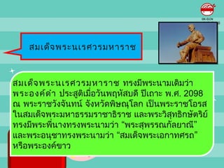 สมเด็จ พระนเรศวรมหำรำช



สมเด็จ พระนเรศวรมหำรำช ทรงมีพระนำมเดิมว่ำ
พระองค์ด ำำ ประสูติเมือวันพฤหัสบดี ปีเถำะ พ.ศ. 2098
                      ่
ณ พระรำชวังจันทน์ จังหวัดพิษณุโลก เป็นพระรำชโอรส
ในสมเด็จพระมหำธรรมรำชำธิรำช และพระวิสทธิกษัตริย์
                                           ุ
ทรงมีพระพีนำงทรงพระนำมว่ำ “พระสุพรรณกัลยำณี”
          ่
และพระอนุชำทรงพระนำมว่ำ “สมเด็จพระเอกำทศรถ”
หรือพระองค์ขำว
 