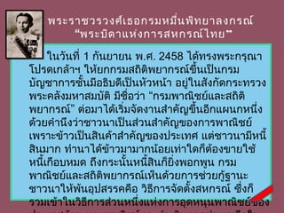 พระรำชวรวงศ์เ ธอกรมหมืน พิท ยำลงกรณ์
                              ่
           “พระบิด ำแห่ง กำรสหกรณ์ไ ทย ”

         ในวันที่ 1 กันยำยน พ.ศ. 2458 ได้ทรงพระกรุณำ
    โปรดเกล้ำฯ ให้ยกกรมสถิติพยำกรณ์ขึ้นเป็นกรม
    บัญชำกำรชั้นมีอธิบดีเป็นหัวหน้ำ อยูในสังกัดกระทรวง
                                       ่
    พระคลังมหำสมบัติ มีชื่อว่ำ “กรมพำณิชย์และสถิติ
    พยำกรณ์” ต่อมำได้เริ่มจัดงำนสำำคัญขึ้นอีกแผนกหนึ่ง
    ด้วยคำำนึงว่ำชำวนำเป็นส่วนสำำคัญของกำรพำณิชย์
    เพรำะข้ำวเป็นสินค้ำสำำคัญของประเทศ แต่ชำวนำมีหนี้
    สินมำก ทำำนำได้ข้ำวมำมำกน้อยเท่ำใดก็ต้องขำยใช้
    หนีเกือบหมด ถึงกระนันหนีสินก็ยิ่งพอกพูน กรม
       ้                  ้    ้
    พำณิชย์และสถิติพยำกรณ์เห็นด้วยกำรช่วยกู้ฐำนะ
    ชำวนำให้พนอุปสรรคคือ วิธีกำรจัดตั้งสหกรณ์ ซึ่งก็
                 ้
    รวมเข้ำในวิธีกำรส่วนหนึ่งแห่งกำรอุดหนุนพำณิชย์ของ
 