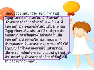 เมือเซอร์จอห์นเบำว์ริง  เข้ำมำทำำสนธิ
   ่
สัญญำเบำว์ริงกับไทยในสมัยรัชกำลที่ ๔
เจ้ำพระยำศรีสริยวงศ์ทรงเป็น ๑ ใน ๕ ที่
              ุ
รัชกำลที่ ๔ ทรงแต่งตั้งให้เป็นทีปรึกษำข้อ
                                ่
สัญญำกับเซอร์จอห์น เบำว์ริง  ทำำกำรทำำ
สนธิสัญญำสำำเร็จลุล่วงได้ด้วยดีครั้นเมือ
                                       ่
รัชกำลที่ ๔ สวรรคตใน พ.ศ. ๒๔๑๑  ที่
ประชุมเสนำบดีและพระบรมวงศำนุวงศ์จึงได้
อัญเชิญเจ้ำฟ้ำจุฬำลงกรณ์ขึ้นเสวยรำชย์
เป็นพระบำทสมเด็จพระจุลจอมเกล้ำเจ้ำอยู่
หัว  และเชิญเจ้ำพระยำศรีสุริยวงศ์ขึ้นเป็นผู้
สำำเร็จรำชกำรแผ่นดิน
 