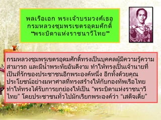 พลเรือ เอก พระเจ้ำ บรมวงศ์เ ธอ
       กรมหลวงชุม พรเขตรอุด มศัก ดิ์
        “พระบิด ำแห่ง รำชนำวีไ ทย ”



กรมหลวงชุมพรเขตรอุดมศักดิ์ทรงเป็นบุคคลผู้มควำมรู้ควำม
                                             ี
สำมำรถ และมีนำ้ำพระทัยอันดีงำม ทำำให้ทรงเป็นเจ้ำนำยที่
เป็นที่รักของประชำชนอีกพระองค์หนึ่ง อีกทั้งด้วยคุณ
ประโยชน์อย่ำงมหำศำลที่ทรงสร้ำงให้กับกองทัพเรือไทย
ทำำให้ทรงได้รับกำรยกย่องให้เป็น “พระบิดำแห่งรำชนำวี
ไทย” โดยประชำชนทัวไปมักเรียกพระองค์ว่ำ “เสด็จเตี่ย”
                    ่
 