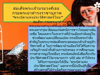 สมเด็จ พระเจ้ำ บรมวงศ์เ ธอ
กรมพระยำดำำ รงรำชำนุภ ำพ
“พระบิด ำแห่ง ประวัต ิศ ำสตร์ไ ทย ”
             สมเด็จฯ กรมพระยำดำำรงรำชำนุภำพทรงเป็น
          พระบรมวงศำนุวงศ์ชั้นสูงที่มีพระปรีชำสำมำรถและ
          พระมหำกรุณำธิคุณแก่พสกนิกำรชำวไทยอย่ำงล้น
          เหลือ โดยเฉพำะในระหว่ำงที่บ้ำนเมืองกำำลังอยู่ใน
             ช่วงพัฒนำและเปลียนแปลง ทรงเป็นพระกำำลัง
                               ่
          สำำคัญในพระบำทสมเด็จพระจุลจอมเกล้ำเจ้ำอยู่หัว
          รัชกำลที่ ๕ ในกำรพัฒนำบ้ำนเมืองให้ได้รับควำม
           เจริญก้ำวหน้ำทั้งด้ำนกำรปกครอง กำรศึกษำและ
          กำรสำธำรณูปโภคอื่นๆ ทรงนิพนธ์หนังสือเกียวกับ่
          ประวัติศำสตร์ไว้มำกมำยกว่ำ ๖00 เล่ม ทำำให้ทรง
                 ได้รับกำรยกย่องให้เป็น “พระบิดำแห่ง
              ประวัติศำสตร์ไทย” นอกจำกนี้ยังเป็นผู้ริเริ่ม
              สร้ำงสรรค์ให้กำำเนิดกิจกำรหลำยอย่ำง เช่น
 