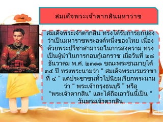 สมเด็จ พระเจ้ำ ตำกสิน มหำรำช

สมเด็จพระเจ้ำตำกสิน ทรงได้รับกำรยกย่อง
 ว่ำเป็นมหำรำชพระองค์หนึ่งของไทย เนือง  ่
 ด้วยพระปรีชำสำมำรถในกำรสงครำม ทรง
 เป็นผู้นำำในกำรกอบกู้เอกรำช เมือวันที่ ๒๘
                                   ่
  ธันวำคม พ.ศ. ๒๓๑๑ ขณะพระชนมำยุได้
๓๕ ปี ทรงพระนำมว่ำ “ สมเด็จพระบรมรำชำ
ที่ ๔ ” แต่ประชำชนทัวไปนิยมเรียกพระนำม
                       ่
         ว่ำ “ พระเจ้ำกรุงธนบุรี ” หรือ
  “พระเจ้ำตำกสิน” และได้ถือเอำวันนี้เป็น “
               วันพระเจ้ำตำกสิน
 