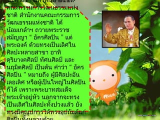 วันที่ ๒๔ กุมภำพันธ์ ๒๕๒๙
คณะกรรมกำรวัฒนธรรมแห่ง
ชำติ สำำนักงำนคณะกรรมกำร
วัฒนธรรมแห่งชำติ ได้
น้อมเกล้ำฯ ถวำยพระรำช
สมัญญำ “ อัครศิลปิน ” แด่
พระองค์ ด้วยทรงเป็นเลิศใน
ศิลปะหลำยสำขำ อำทิ
ดุริยำงคศิลป์ ทัศนศิลป์ และ
นฤมิตศิลป์ เป็นต้น คำำว่ำ “ อัคร
ศิลปิน ” หมำยถึง ผู้มศิลปะอัน
                     ี
เลอเลิศ หรือผู้เป็นใหญ่ในศิลปิน
ก็ได้ เพรำะพระบำทสมเด็จ
พระเจ้ำอยู่หว นอกจำกจะทรง
             ั
เป็นเลิศในศิลปะทังปวงแล้ว ยัง
                   ้
ทรงมีคุณูปกำรได้ทรงอุปถัมภ์แก่
 