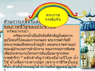 พระรำช
                                กรณีย กิจ
ด้ำ นกำรเกษตรและกำรยกระดับ
คุณ ภำพชีว ิต ของประชำชน
    ทรัพ ยำกรนำ้ำ
        ทรัพยำกรนำ้ำเป็นปัจจัยทีสำำคัญยิงต่อกำร
                                    ่         ่
อุปโภคบริโภคและกำรเกษตร พระรำชดำำรัสที่
พระบำทสมเด็จพระเจ้ำอยู่หว เคยพระรำชทำนแก่
                                ั
คณะผู้อำำนวยกำรสำำนักงำน คณะกรรมกำรพิเศษ
เพือประสำนงำนโครงกำรอันเนื่องมำจำกพระ
    ่
รำชดำำริว่ำ “ หลัก สำำ คัญ ว่ำ ต้อ งมีน ำ้ำ บริโ ภค นำ้ำ
ใช้ นำ้ำ เพือ กำรเพำะปลูก เพรำะว่ำ ชีว ิต นัน อยู่
             ่                                      ้
ทีน ำ้ำ ถ้ำ มีน ำ้ำ คนอยูไ ด้ ถ้ำ ไม่ม น ำ้ำ คนอยูไ ม่ไ ด้
  ่                      ่             ี          ่
 