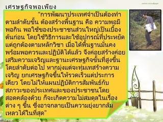 เศรษฐกิจ พอเพีย ง
               “กำรพัฒนำประเทศจำำเป็นต้องทำำ
ตำมลำำดับขั้น ต้องสร้ำงพื้นฐำน คือ ควำมพอมี
พอกิน พอใช้ของประชำชนส่วนใหญ่เป็นเบื้อง
ต้นก่อน โดยใช้วิธีกำรและใช้อุปกรณ์ทประหยัด
                                     ี่
แต่ถูกต้องตำมหลักวิชำ เมือได้พนฐำนมันคง
                           ่    ื้      ่
พร้อมพอควรและปฏิบัติได้แล้ว จึงค่อยสร้ำงค่อย
เสริมควำมเจริญและฐำนะเศรษฐกิจขั้นทีสูงขึ้น่
โดยลำำดับต่อไป หำกมุงแต่จะทุมเทสร้ำงควำม
                      ่       ่
เจริญ ยกเศรษฐกิจขึ้นให้รวดเร็วแต่ประกำร
เดียว โดยไม่ให้แผนปฏิบัติกำรสัมพันธ์กับ
สภำวะของประเทศและของประชำชนโดย
สอดคล้องด้วย ก็จะเกิดควำมไม่สมดุลในเรื่อง
ต่ำง ๆ ขึ้น ซึ่งอำจกลำยเป็นควำมยุ่งยำกล้ม
เหลวได้ในทีสุด”
             ่
 