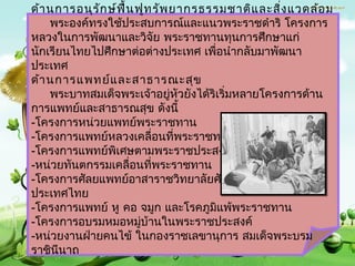 ด้ำ นกำรอนุร ัก ษ์ฟ ื้น ฟูท รัพ ยำกรธรรมชำติแ ละสิ่ง แวดล้อ ม
    พระองค์ทรงใช้ประสบกำรณ์และแนวพระรำชดำำริ โครงกำร
หลวงในกำรพัฒนำและวิจัย พระรำชทำนทุนกำรศึกษำแก่
นักเรียนไทยไปศึกษำต่อต่ำงประเทศ เพื่อนำำกลับมำพัฒนำ
ประเทศ
ด้ำ นกำรแพทย์แ ละสำธำรณะสุข
    พระบำทสมเด็จพระเจ้ำอยู่หัวยังได้ริเริมหลำยโครงกำรด้ำน
                                         ่
กำรแพทย์และสำธำรณสุข ดังนี้
-โครงกำรหน่วยแพทย์พระรำชทำน
-โครงกำรแพทย์หลวงเคลื่อนที่พระรำชทำน
-โครงกำรแพทย์พิเศษตำมพระรำชประสงค์
-หน่วยทันตกรรมเคลือนที่พระรำชทำน
                      ่
-โครงกำรศัลยแพทย์อำสำรำชวิทยำลัยศัลยแพทย์แห่ง
ประเทศไทย
-โครงกำรแพทย์ หู คอ จมูก และโรคภูมิแพ้พระรำชทำน
-โครงกำรอบรมหมอหมู่บ้ำนในพระรำชประสงค์
-หน่วยงำนฝ่ำยคนไข้ ในกองรำชเลขำนุกำร สมเด็จพระบรม
รำชินีนำถ
 