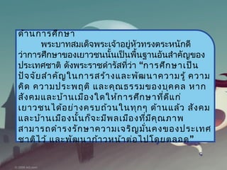 ด้ำ นกำรศึก ษำ
       พระบำทสมเด็จพระเจ้ำอยู่หวทรงตระหนักดี
                                  ั
ว่ำกำรศึกษำของเยำวชนนันเป็นพืนฐำนอันสำำคัญของ
                           ้        ้
ประเทศชำติ ดังพระรำชดำำรัสทีว่ำ “กำรศึก ษำเป็น
                               ่
ปัจ จัย สำำ คัญ ในกำรสร้ำ งและพัฒ นำควำมรู้ ควำม
คิด ควำมประพฤติ และคุณ ธรรมของบุค คล หำก
สัง คมและบ้ำ นเมือ งใดให้ก ำรศึก ษำทีด แ ก่ ่ ี
เยำวชนได้อ ย่ำ งครบถ้ว นในทุก ๆ ด้ำ นแล้ว สัง คม
และบ้ำ นเมือ งนั้น ก็จ ะมีพ ลเมือ งทีม ค ุณ ภำพ
                                        ่ ี
สำมำรถดำำ รงรัก ษำควำมเจริญ มัน คงของประเทศ
                                      ่
ชำติไ ว้ และพัฒ นำก้ำ วหน้ำ ต่อ ไปโดยตลอด ”
 