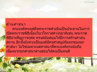 ด้ำ นศำสนำ
     พระองค์ทรงเสด็จพระรำชดำำเนินเป็นประธำนในกำร
เปิดพระรำชพิธีเนืองในวโรกำสต่ำงๆอำทิเช่น พระรำช
                 ่
พิธีบำำเพ็ญกำรกุศล ทรงสนับสนุนให้มกำรสร้ำงศำสน
                                  ี
สถำน อีกทังยังทรงเป็นองค์อัครศำสนูปถัมภกของทุก
           ้
ศำสนำ ไม่ใช่เฉพำะแต่ศำสนำทีพระองค์ทรงนับถือ
                             ่
เนืองจำกทุกศำสนำต่ำงสอนให้คนเป็นคนดี
   ่
 