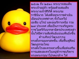 ในระหว่ำงปี พ.ศ.
๒๕๐๒ ถึง ๒๕๑๐ พระบำทสมเด็จ
พระเจ้ำอยู่หว พร้อมด้วยสมเด็จ
             ั
พระนำงเจ้ำสิริกิติ์ พระบรม
รำชินนำถ ได้เสด็จพระรำชดำำเนิน
      ี
เยือนประเทศต่ำงๆ ทังในทวีป
                      ้
เอเชีย ยุโรป และอเมริกำเหนือ รวม
๒๗ ประเทศ เพื่อเป็นกำรเจริญพระ
รำชไมตรีกับบรรดำมิตรประเทศเหล่ำ
นันให้มควำมสัมพันธ์แน่นแฟ้นยิงขึ้น
  ้      ี                      ่
        ด้ำ นศิล ปวัฒ นธรรม
ทรงตั้งกรมมหรสพขึ้น เพื่อฟื้นฟูศิลป
วัฒนธรรมไทย
ทรงตั้งโรงละครหลวงขึ้นเพือส่งเสริม
                            ่
กำรแสดงละครในหมูข้ำรำชบริพำร
                        ่
ทรงพระกรุณำโปรดเกล้ำฯ ให้
 