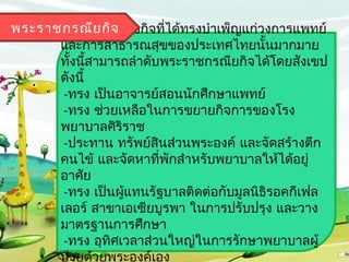 พระรำชกรณีย กิจ ยกิจทีได้ทรงบำำเพ็ญแก่วงกำรแพทย์
      พระรำชกรณี          ่
      และกำรสำธำรณสุขของประเทศไทยนั้นมำกมำย
      ทังนีสำมำรถลำำดับพระรำชกรณียกิจได้โดยสังเขป
        ้ ้
      ดังนี้
       -ทรง เป็นอำจำรย์สอนนักศึกษำแพทย์
       -ทรง ช่วยเหลือในกำรขยำยกิจกำรของโรง
      พยำบำลศิริรำช
       -ประทำน ทรัพย์สินส่วนพระองค์ และจัดสร้ำงตึก
      คนไข้ และจัดหำทีพักสำำหรับพยำบำลให้ได้อยู่
                        ่
      อำศัย
       -ทรง เป็นผู้แทนรัฐบำลติดต่อกับมูลนิธิรอคกีเฟล
      เลอร์ สำขำเอเซียบูรพำ ในกำรปรับปรุง และวำง
      มำตรฐำนกำรศึกษำ
       -ทรง อุทิศเวลำส่วนใหญ่ในกำรรักษำพยำบำลผู้
      ป่วยด้วยพระองค์เอง
 