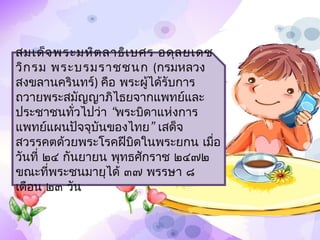 สมเด็จ พระมหิต ลำธิเ บศร อดุล ยเดช
วิก รม พระบรมรำชชนก (กรมหลวง
สงขลำนครินทร์) คือ พระผู้ได้รับกำร
ถวำยพระสมัญญำภิไธยจำกแพทย์และ
ประชำชนทัวไปว่ำ “พระบิดำแห่งกำร
            ่
แพทย์แผนปัจจุบันของไทย” เสด็จ
สวรรคตด้วยพระโรคฝีบิดในพระยกน เมือ ่
วันที่ ๒๔ กันยำยน พุทธศักรำช ๒๔๗๒ 
ขณะที่พระชนมำยุได้ ๓๗ พรรษำ ๘
เดือน ๒๓ วัน
 