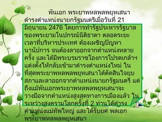             พันเอก พระยำพหลพลพยุหเสนำ
ดำำรงตำำแหน่งนำยกรัฐมนตรีเมือวันที่ 21
                              ่
มิถุนำยน 2476 โดยกำรทำำรัฐประหำรรัฐบำล
ของพระยำมโนปกรณ์นติธำดำ ตลอดระยะ
                        ิ
เวลำทีบริหำรประเทศ ต้องเผชิญปัญหำ
        ่
นำนัปกำร จนต้องลำออกจำกตำำแหน่งหลำย
ครั้ง และได้มพระบรมรำชโองกำรโปรดเกล้ำฯ
               ี
แต่งตั้งให้กลับเข้ำมำดำำรงตำำแหน่งใหม่ ใน
ทีสุดพระยำพหลพลพยุหเสนำได้ตัดสินใจยุบ
  ่
สภำและลำออกจำกตำำแหน่งนำยกรัฐมนตรี แต่
ถึงแม้พนเอกพระยำพหลพลพยุหเสนำจะ
          ั
วำงมือจำกตำำแหน่งสูงสุดทำงกำรเมืองแล้ว ใน
ระหว่ำงสงครำมโลกครั้งที่ 2 ท่ำนได้ดำำรง
ตำำแหน่งแม่ทัพใหญ่ และได้รับยศ พลเอก
พระยำพหลพลพยุหเสนำ
 