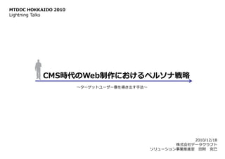 MTDDC HOKKAIDO 2010
Lightning Talks




           CMS時代のWeb制作におけるペルソナ戦略
                      ～ターゲットユーザー像を導き出す手法～




                                                        2010/12/18
                                                   株式会社データクラフト
                                            ソリューション事業推進室 田附 克巳
 