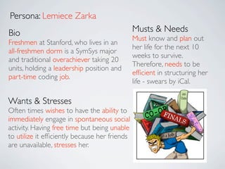 Persona: Lemiece Zarka
Bio                                            Musts & Needs
                                               Must know and plan out
Freshmen at Stanford, who lives in an
                                               her life for the next 10
all-freshmen dorm is a SymSys major
                                               weeks to survive.
and traditional overachiever taking 20
                                               Therefore, needs to be
units, holding a leadership position and
                                               efﬁcient in structuring her
part-time coding job.
                                               life - swears by iCal.

Wants & Stresses
Often times wishes to have the ability to
immediately engage in spontaneous social
activity. Having free time but being unable
to utilize it efﬁciently because her friends
are unavailable, stresses her.
 